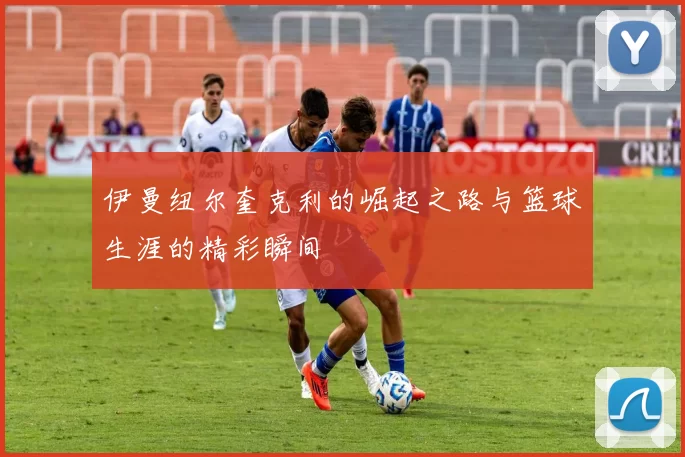 伊曼纽尔奎克利的崛起之路与篮球生涯的精彩瞬间