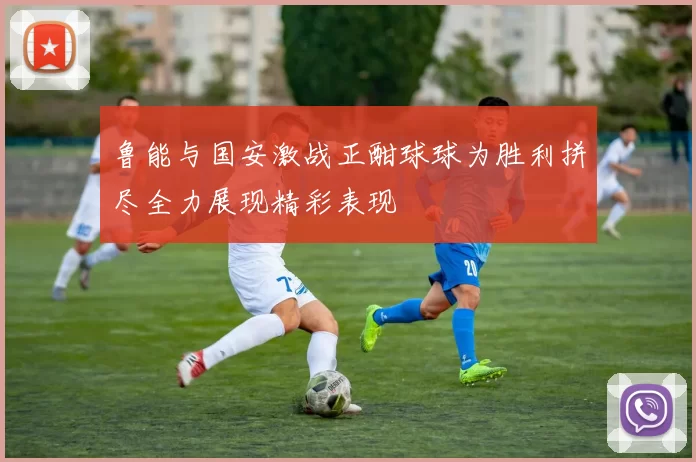 鲁能与国安激战正酣球球为胜利拼尽全力展现精彩表现