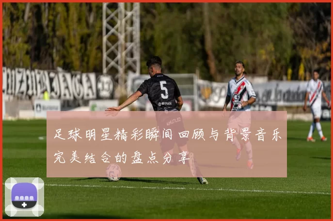足球明星精彩瞬间回顾与背景音乐完美结合的盘点分享