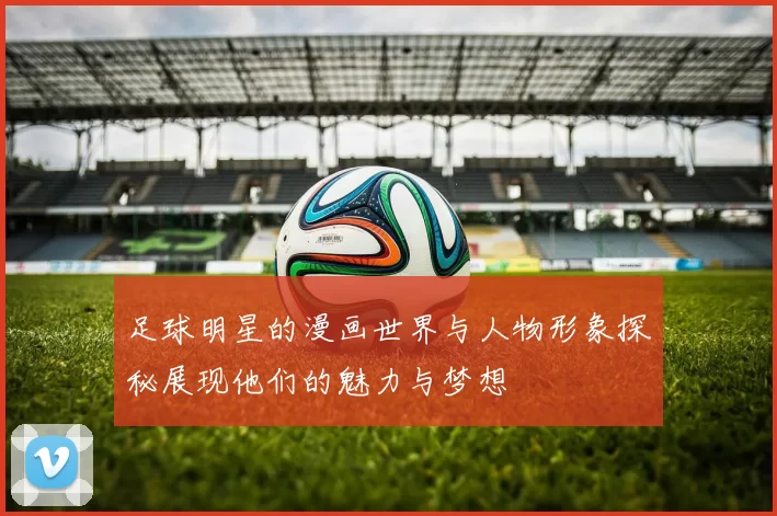 足球明星的漫画世界与人物形象探秘展现他们的魅力与梦想