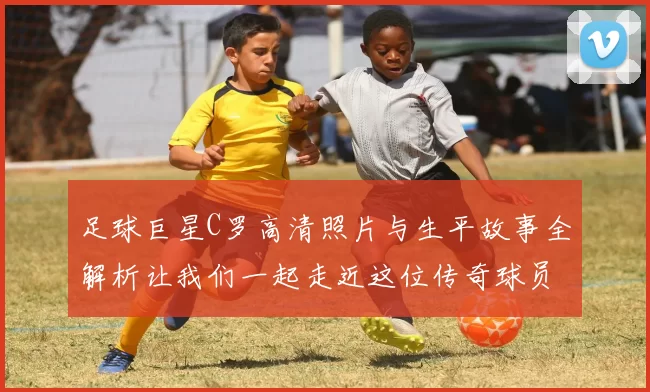 足球巨星C罗高清照片与生平故事全解析让我们一起走近这位传奇球员