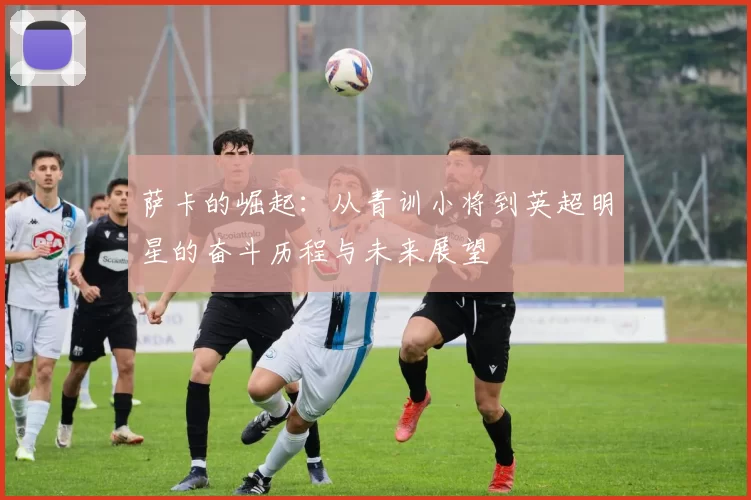 萨卡的崛起：从青训小将到英超明星的奋斗历程与未来展望