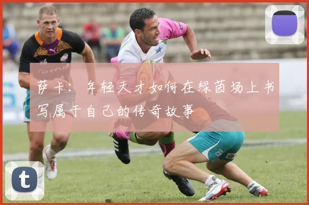 萨卡：年轻天才如何在绿茵场上书写属于自己的传奇故事