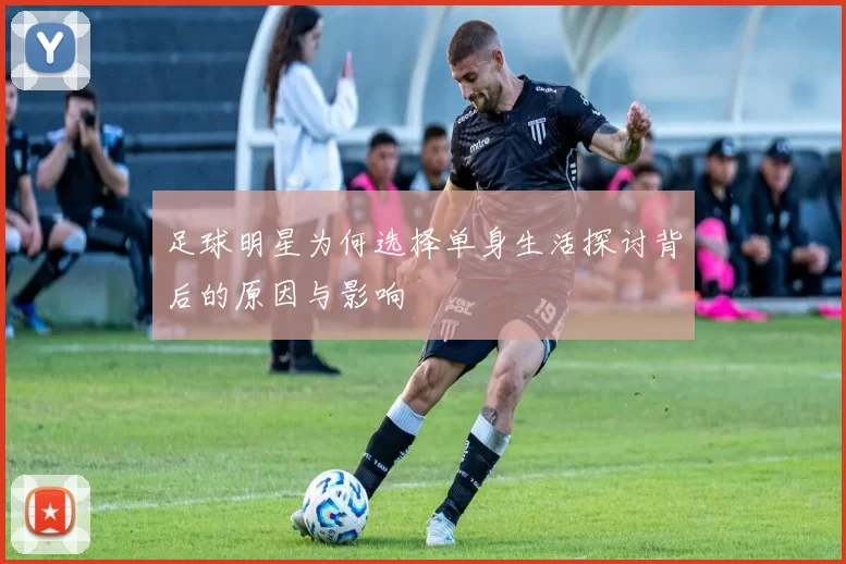 足球明星为何选择单身生活探讨背后的原因与影响
