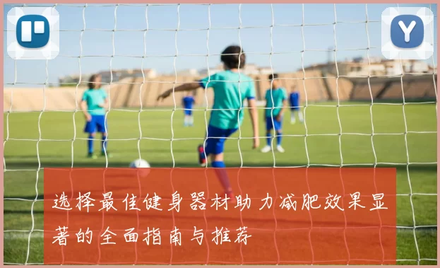 选择最佳健身器材助力减肥效果显著的全面指南与推荐