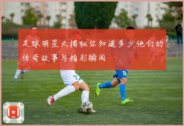 足球明星大揭秘你知道多少他们的传奇故事与精彩瞬间