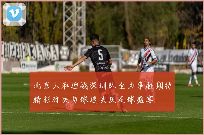 北京人和迎战深圳队全力争胜期待精彩对决与球迷共庆足球盛宴