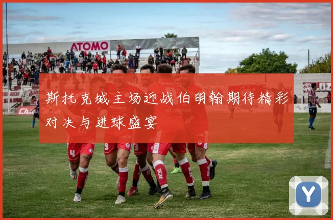 斯托克城主场迎战伯明翰期待精彩对决与进球盛宴