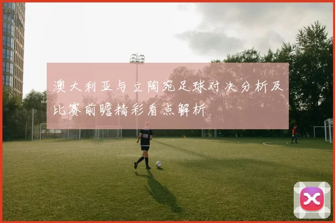 澳大利亚与立陶宛足球对决分析及比赛前瞻精彩看点解析
