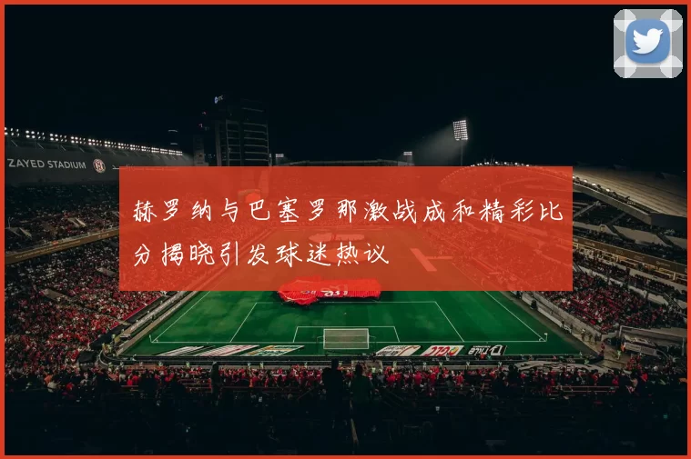 赫罗纳与巴塞罗那激战成和精彩比分揭晓引发球迷热议