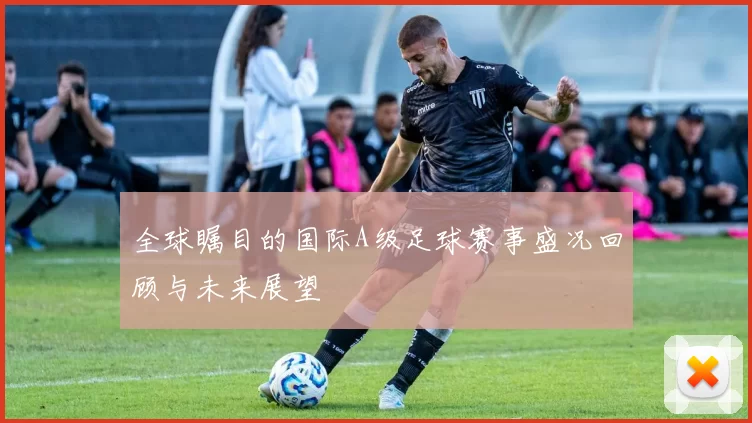 全球瞩目的国际A级足球赛事盛况回顾与未来展望