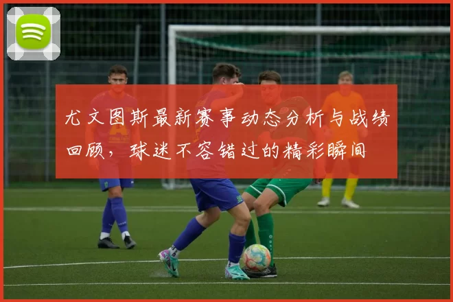 尤文图斯最新赛事动态分析与战绩回顾，球迷不容错过的精彩瞬间