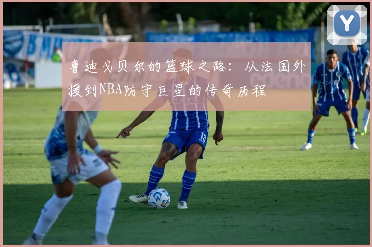 鲁迪戈贝尔的篮球之路：从法国外援到NBA防守巨星的传奇历程